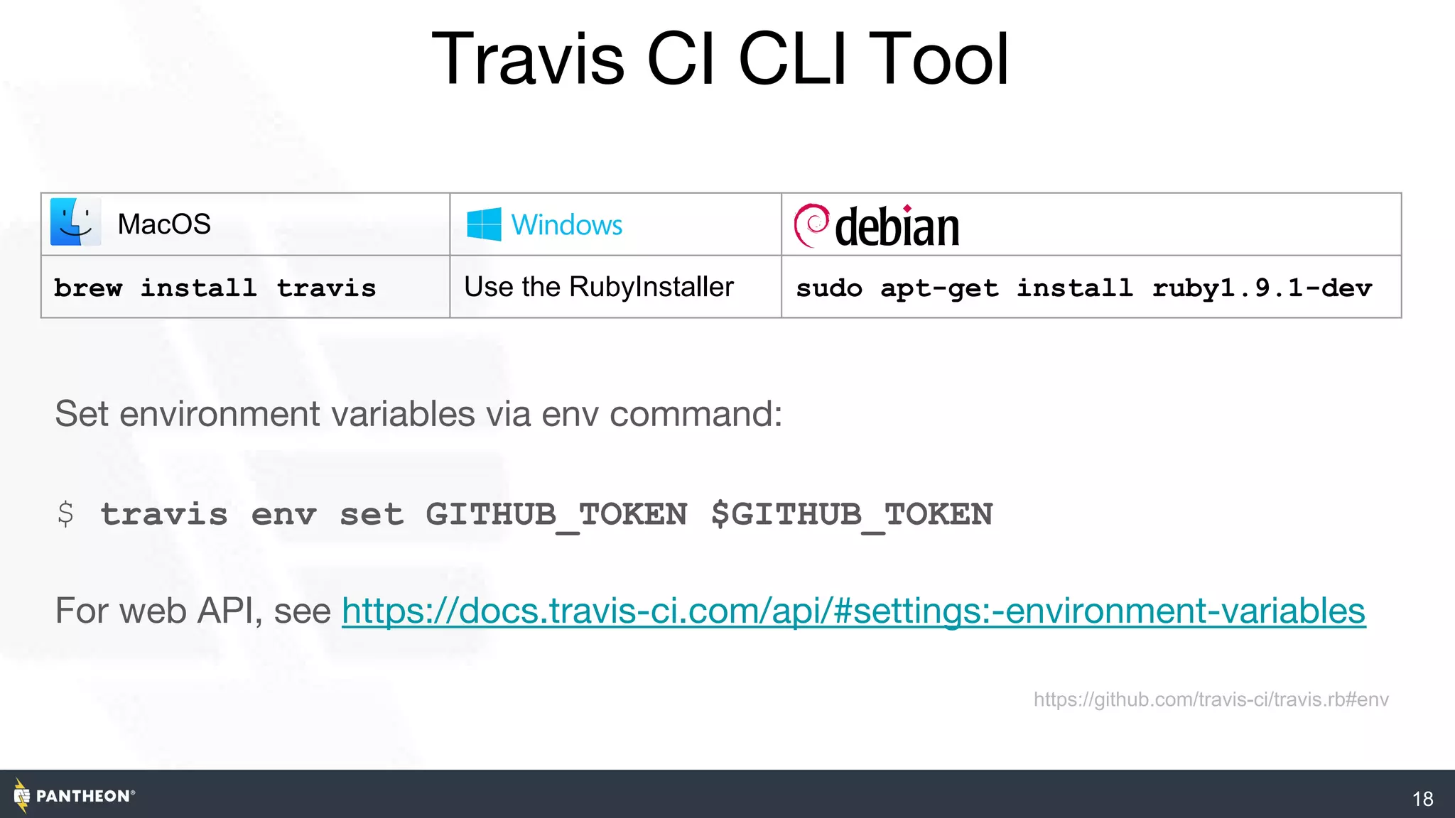 Travis CI CLI Tool
18
Set environment variables via env command:
$ travis env set GITHUB_TOKEN $GITHUB_TOKEN
For web API, see https://docs.travis-ci.com/api/#settings:-environment-variables
https://github.com/travis-ci/travis.rb#env
MacOS
brew install travis Use the RubyInstaller sudo apt-get install ruby1.9.1-dev
 