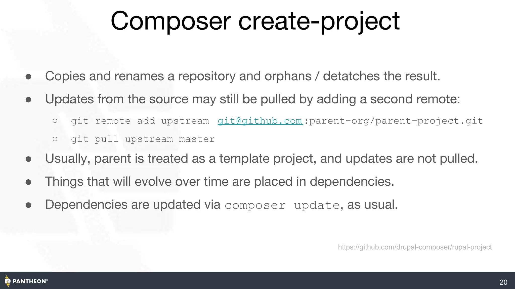 20
Composer create-project
● Copies and renames a repository and orphans / detatches the result.
● Updates from the source may still be pulled by adding a second remote:
○ git remote add upstream git@github.com :parent-org/parent-project.git
○ git pull upstream master
● Usually, parent is treated as a template project, and updates are not pulled.
● Things that will evolve over time are placed in dependencies.
● Dependencies are updated via composer update, as usual.
https://github.com/drupal-composer/rupal-project
 