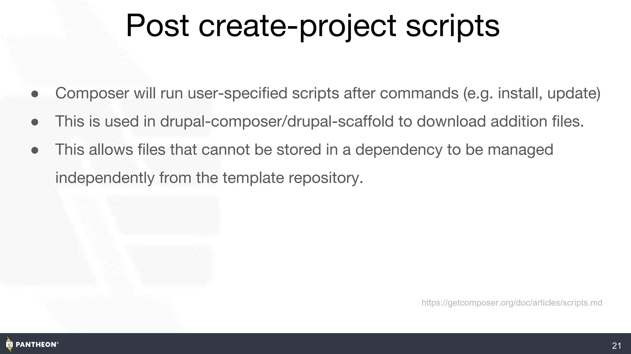Post create-project scripts
21
● Composer will run user-specified scripts after commands (e.g. install, update)
● This is used in drupal-composer/drupal-scaffold to download addition files.
● This allows files that cannot be stored in a dependency to be managed
independently from the template repository.
https://getcomposer.org/doc/articles/scripts.md
 