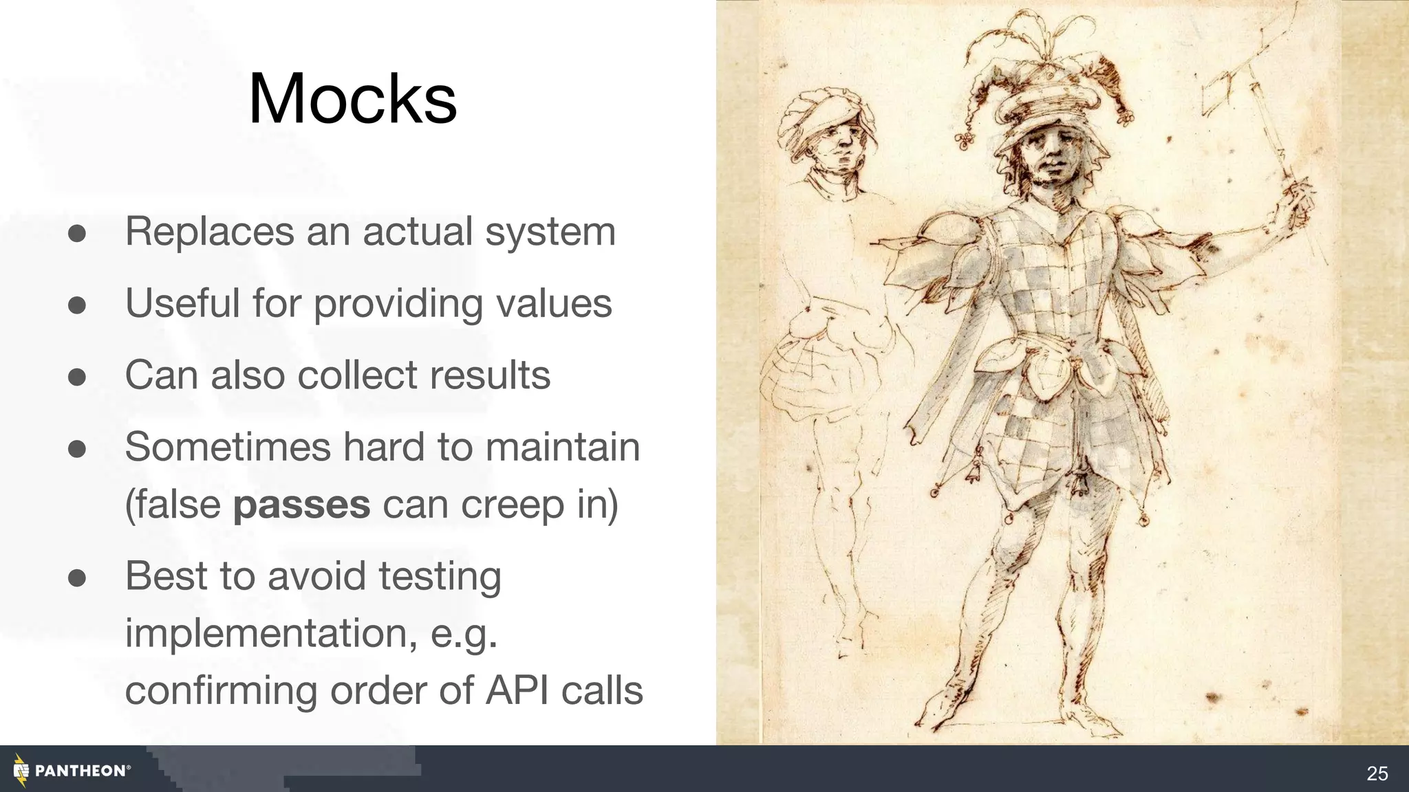 Mocks
● Replaces an actual system
● Useful for providing values
● Can also collect results
● Sometimes hard to maintain
(false passes can creep in)
● Best to avoid testing
implementation, e.g.
confirming order of API calls
25
 
