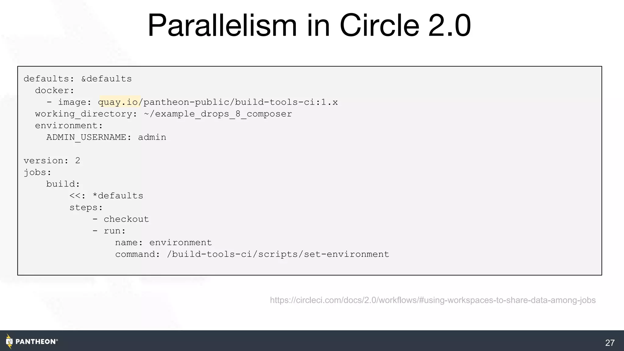 Parallelism in Circle 2.0
27
https://circleci.com/docs/2.0/workflows/#using-workspaces-to-share-data-among-jobs
defaults: &defaults
docker:
- image: quay.io/pantheon-public/build-tools-ci:1.x
working_directory: ~/example_drops_8_composer
environment:
ADMIN_USERNAME: admin
version: 2
jobs:
build:
<<: *defaults
steps:
- checkout
- run:
name: environment
command: /build-tools-ci/scripts/set-environment
 