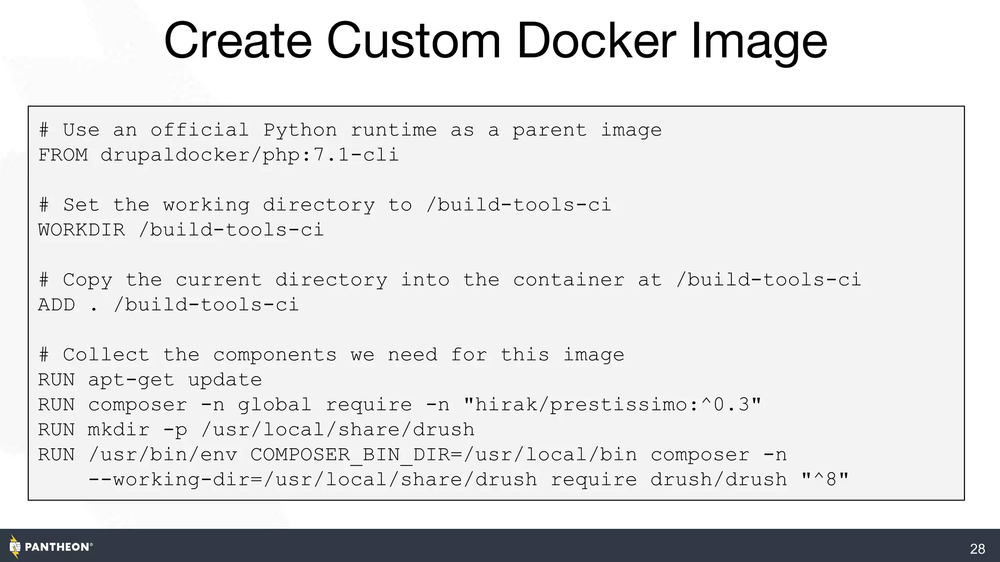 Create Custom Docker Image
28
DockerFile URL
# Use an official Python runtime as a parent image
FROM drupaldocker/php:7.1-cli
# Set the working directory to /build-tools-ci
WORKDIR /build-tools-ci
# Copy the current directory into the container at /build-tools-ci
ADD . /build-tools-ci
# Collect the components we need for this image
RUN apt-get update
RUN composer -n global require -n "hirak/prestissimo:^0.3"
RUN mkdir -p /usr/local/share/drush
RUN /usr/bin/env COMPOSER_BIN_DIR=/usr/local/bin composer -n
--working-dir=/usr/local/share/drush require drush/drush "^8"
 