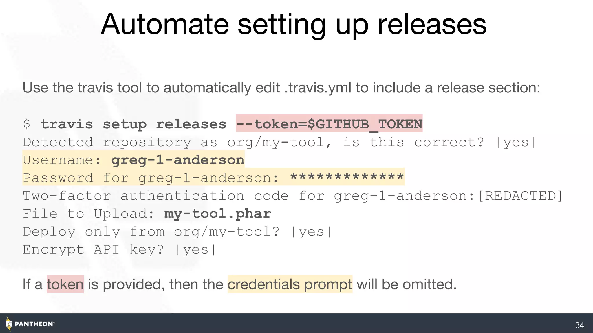 Automate setting up releases
34
Use the travis tool to automatically edit .travis.yml to include a release section:
$ travis setup releases --token=$GITHUB_TOKEN
Detected repository as org/my-tool, is this correct? |yes|
Username: greg-1-anderson
Password for greg-1-anderson: *************
Two-factor authentication code for greg-1-anderson:[REDACTED]
File to Upload: my-tool.phar
Deploy only from org/my-tool? |yes|
Encrypt API key? |yes|
If a token is provided, then the credentials prompt will be omitted.
 
