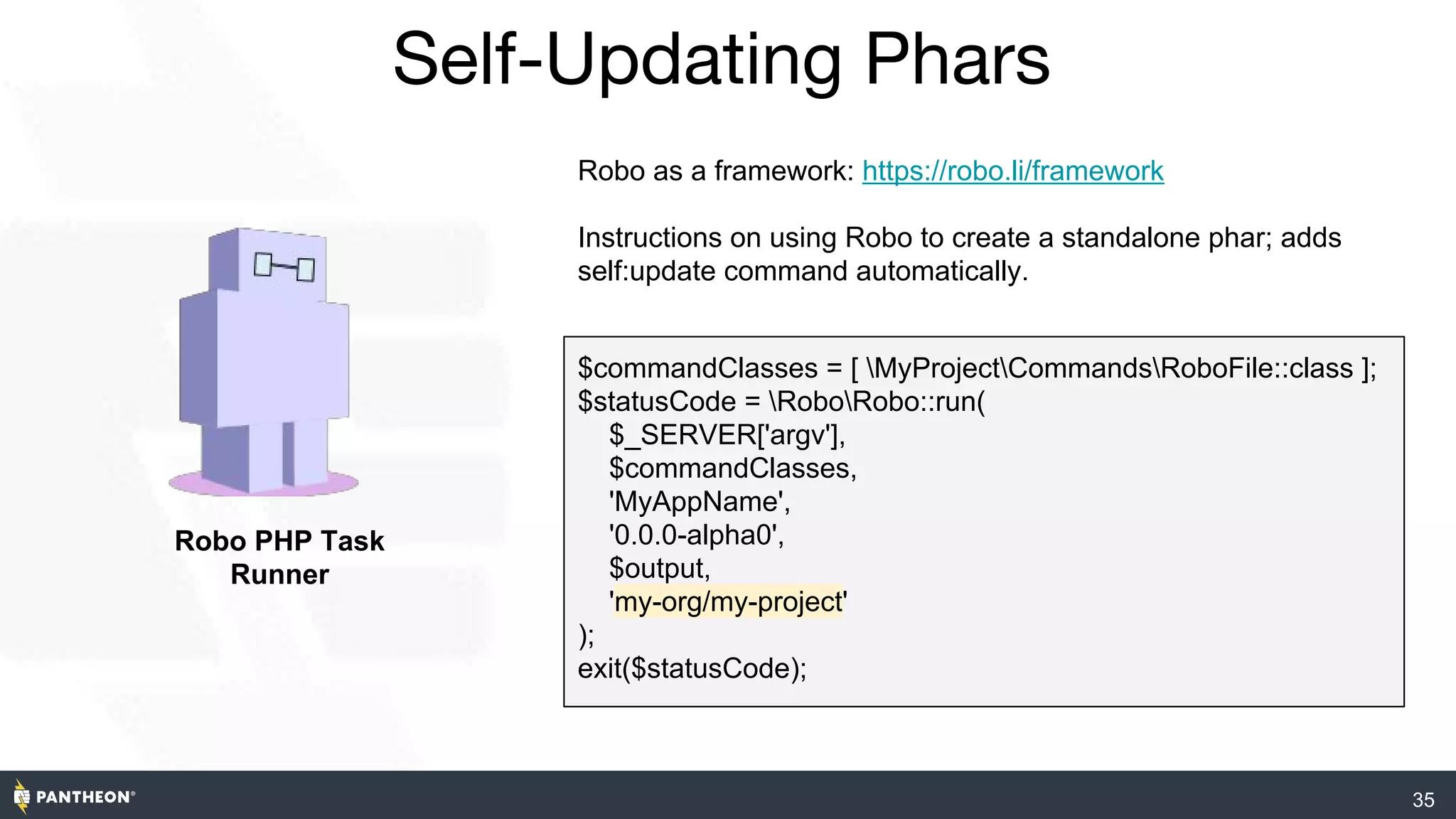 35
Self-Updating Phars
Robo PHP Task
Runner
Robo as a framework: https://robo.li/framework
Instructions on using Robo to create a standalone phar; adds
self:update command automatically.
$commandClasses = [ MyProjectCommandsRoboFile::class ];
$statusCode = RoboRobo::run(
$_SERVER['argv'],
$commandClasses,
'MyAppName',
'0.0.0-alpha0',
$output,
'my-org/my-project'
);
exit($statusCode);
 
