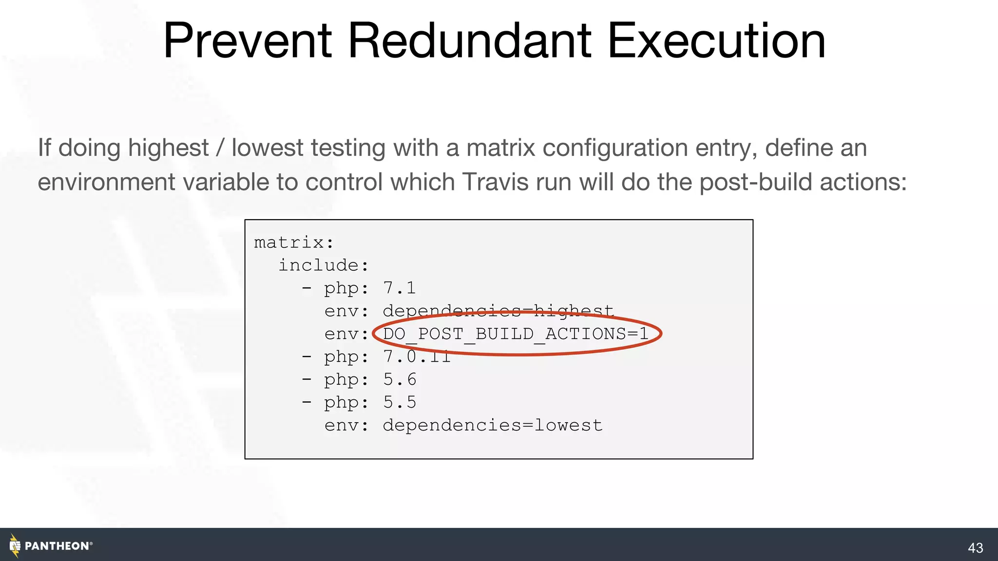 43
Prevent Redundant Execution
If doing highest / lowest testing with a matrix configuration entry, define an
environment variable to control which Travis run will do the post-build actions:
matrix:
include:
- php: 7.1
env: dependencies=highest
env: DO_POST_BUILD_ACTIONS=1
- php: 7.0.11
- php: 5.6
- php: 5.5
env: dependencies=lowest
 