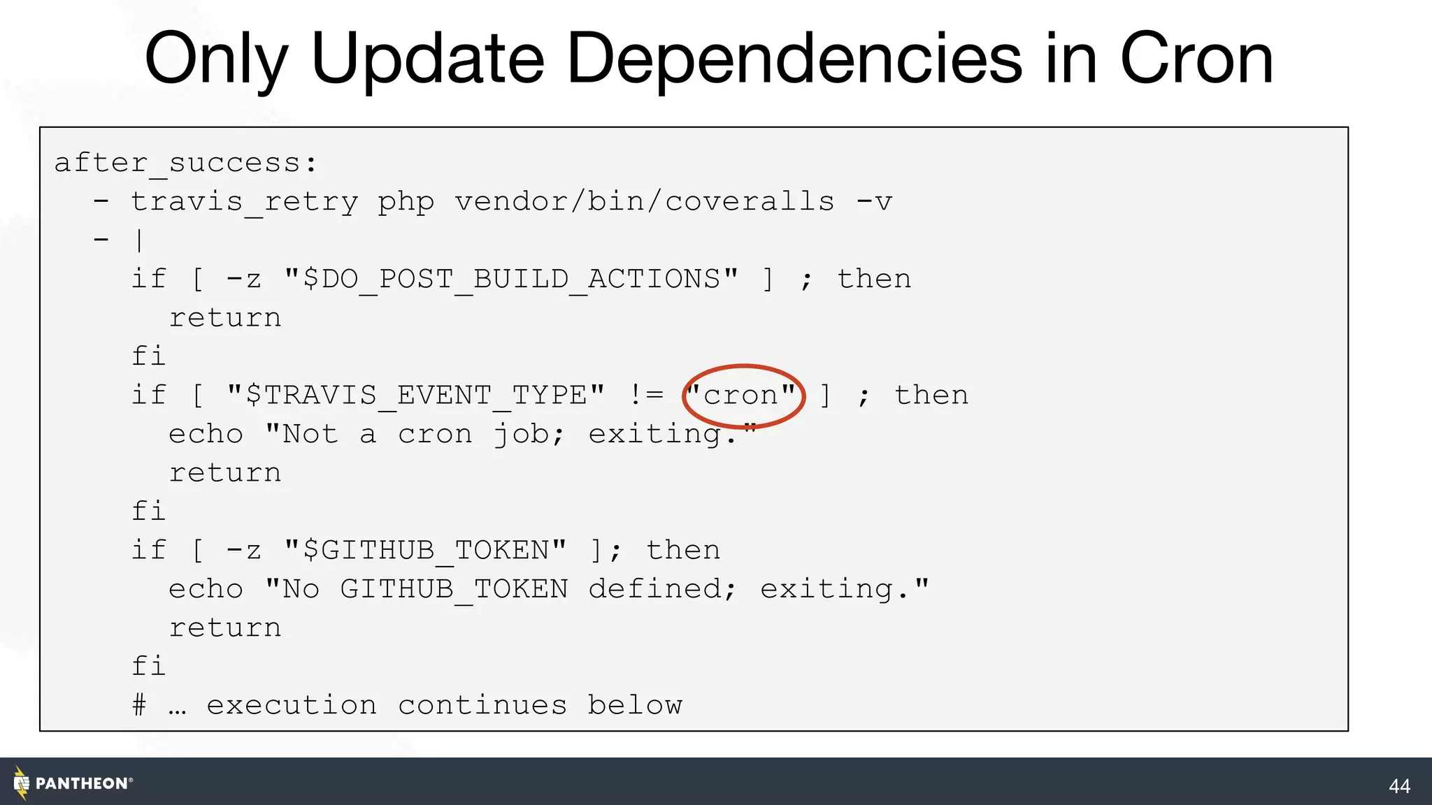 44
Only Update Dependencies in Cron
after_success:
- travis_retry php vendor/bin/coveralls -v
- |
if [ -z "$DO_POST_BUILD_ACTIONS" ] ; then
return
fi
if [ "$TRAVIS_EVENT_TYPE" != "cron" ] ; then
echo "Not a cron job; exiting."
return
fi
if [ -z "$GITHUB_TOKEN" ]; then
echo "No GITHUB_TOKEN defined; exiting."
return
fi
# … execution continues below
 