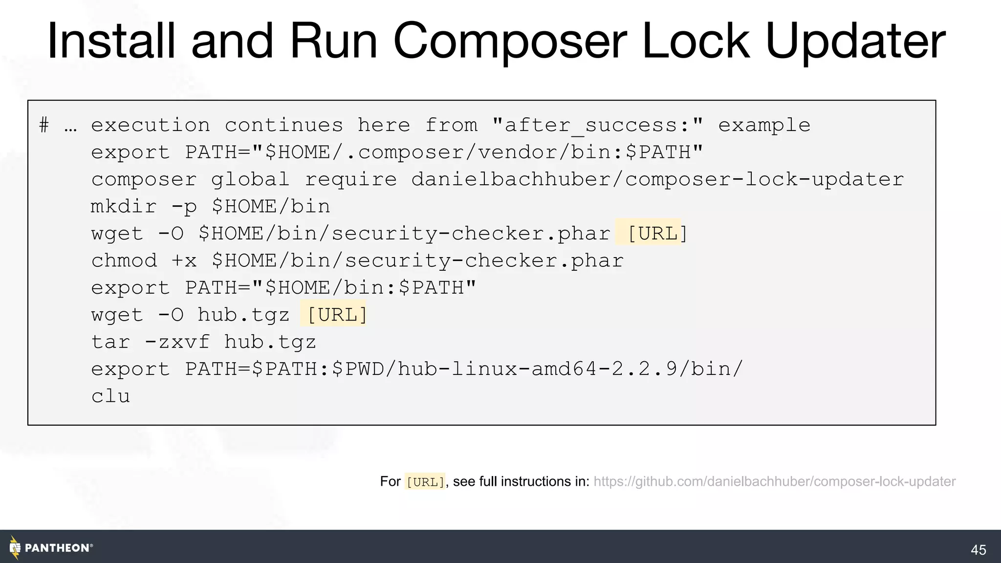 45
Install and Run Composer Lock Updater
# … execution continues here from "after_success:" example
export PATH="$HOME/.composer/vendor/bin:$PATH"
composer global require danielbachhuber/composer-lock-updater
mkdir -p $HOME/bin
wget -O $HOME/bin/security-checker.phar [URL]
chmod +x $HOME/bin/security-checker.phar
export PATH="$HOME/bin:$PATH"
wget -O hub.tgz [URL]
tar -zxvf hub.tgz
export PATH=$PATH:$PWD/hub-linux-amd64-2.2.9/bin/
clu
For [URL], see full instructions in: https://github.com/danielbachhuber/composer-lock-updater
 