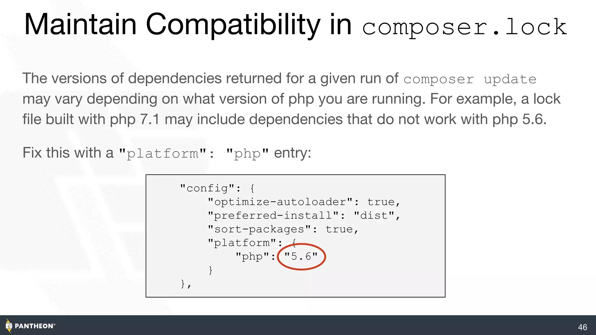 46
Maintain Compatibility in composer.lock
The versions of dependencies returned for a given run of composer update
may vary depending on what version of php you are running. For example, a lock
file built with php 7.1 may include dependencies that do not work with php 5.6.
Fix this with a "platform": "php" entry:
"config": {
"optimize-autoloader": true,
"preferred-install": "dist",
"sort-packages": true,
"platform": {
"php": "5.6"
}
},
 