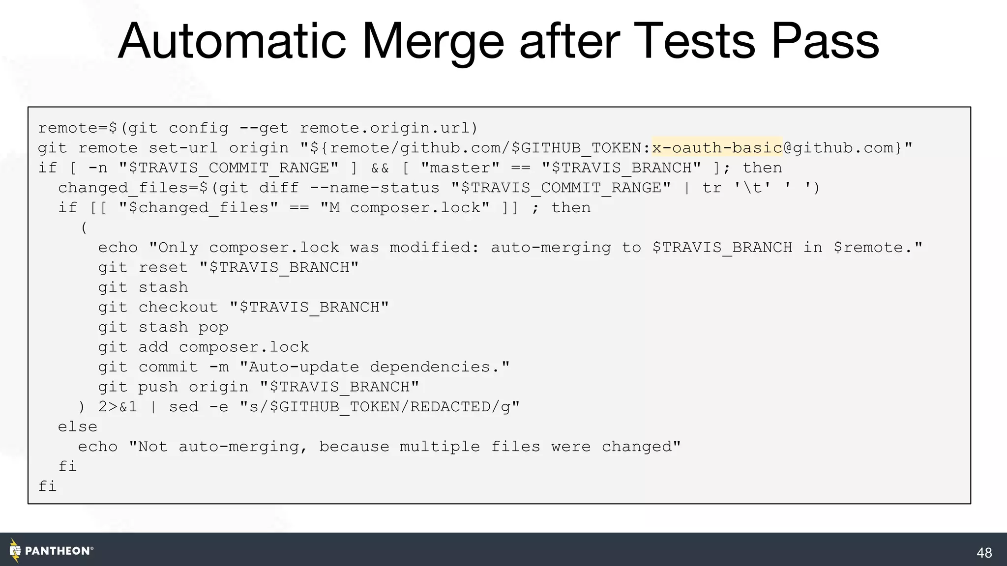 48
Automatic Merge after Tests Pass
remote=$(git config --get remote.origin.url)
git remote set-url origin "${remote/github.com/$GITHUB_TOKEN:x-oauth-basic@github.com}"
if [ -n "$TRAVIS_COMMIT_RANGE" ] && [ "master" == "$TRAVIS_BRANCH" ]; then
changed_files=$(git diff --name-status "$TRAVIS_COMMIT_RANGE" | tr 't' ' ')
if [[ "$changed_files" == "M composer.lock" ]] ; then
(
echo "Only composer.lock was modified: auto-merging to $TRAVIS_BRANCH in $remote."
git reset "$TRAVIS_BRANCH"
git stash
git checkout "$TRAVIS_BRANCH"
git stash pop
git add composer.lock
git commit -m "Auto-update dependencies."
git push origin "$TRAVIS_BRANCH"
) 2>&1 | sed -e "s/$GITHUB_TOKEN/REDACTED/g"
else
echo "Not auto-merging, because multiple files were changed"
fi
fi
 
