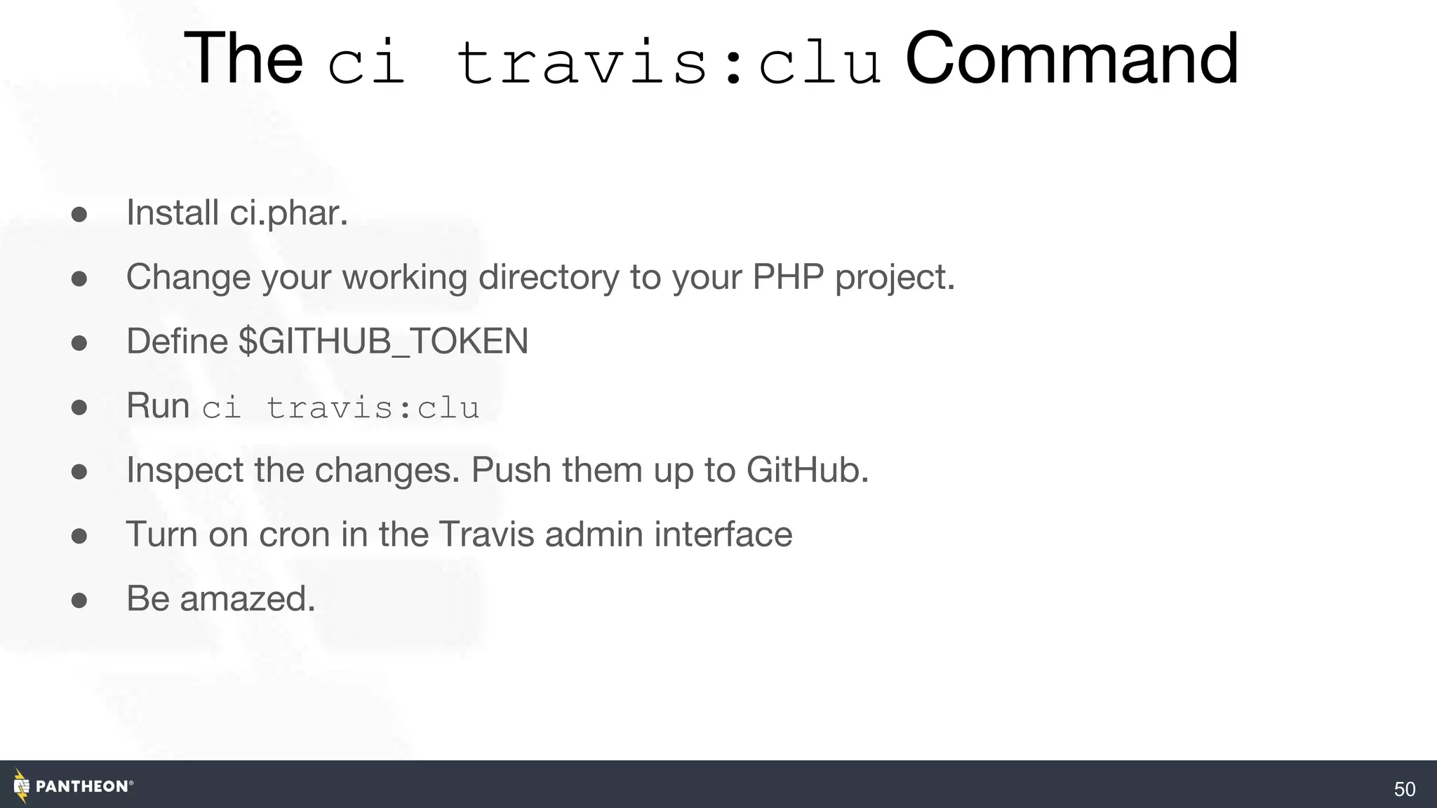 50
The ci travis:clu Command
● Install ci.phar.
● Change your working directory to your PHP project.
● Define $GITHUB_TOKEN
● Run ci travis:clu
● Inspect the changes. Push them up to GitHub.
● Turn on cron in the Travis admin interface
● Be amazed.
 