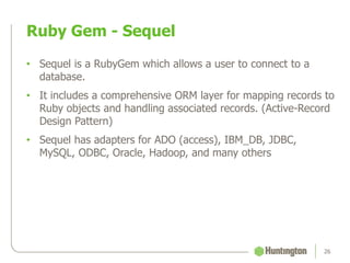 • Sequel is a RubyGem which allows a user to connect to a
database.
• It includes a comprehensive ORM layer for mapping records to
Ruby objects and handling associated records. (Active-Record
Design Pattern)
• Sequel has adapters for ADO (access), IBM_DB, JDBC,
MySQL, ODBC, Oracle, Hadoop, and many others
Ruby Gem - Sequel
26
 