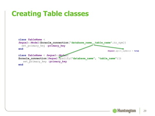 Creating Table classes
29
class TableName <
Sequel::Model($oracle_connection[“database_name__table_name".to_sym])
set_primary_key :primary_key
end
class TableName < Sequel::Model(
$oracle_connection[Sequel.qualify(“database_name”, “table_name")])
set_primary_key :primary_key
end
Sequel.split_symbols = true
 