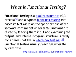 What is Functional Testing?
Functional testing is a quality assurance (QA)
process[1] and a type of black box testing that
bases its test cases on the specifications of the
software component under test. Functions are
tested by feeding them input and examining the
output, and internal program structure is rarely
considered (not like in white-box testing).[2]
Functional Testing usually describes what the
system does.
http://en.wikipedia.org/wiki/Functional_testing
 