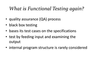 What is Functional Testing again?
• quality assurance (QA) process
• black box testing
• bases its test cases on the specifications
• test by feeding input and examining the
output
• internal program structure is rarely considered
 