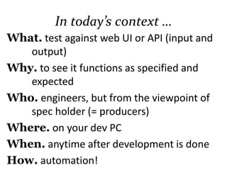 In today’s context …
What. test against web UI or API (input and
output)
Why. to see it functions as specified and
expected
Who. engineers, but from the viewpoint of
the spec holder (= producers, directors)
Where. on your dev PC
When. anytime after development is done
How. automation!
 