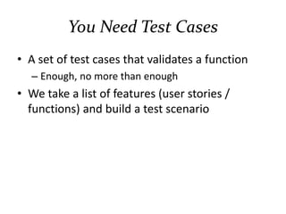You Need Test Cases
• A set of test cases that validates a function
– Enough, no more than enough
– Coverage can be measured
• We take a list of features (user stories /
functions) and build test scenarios
– What if there’s no such list? Scribble it from the
working system!
 