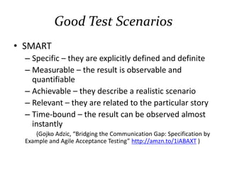 Good Test Scenarios
• SMART
– Specific – they are explicitly defined and definite
– Measurable – the result is observable and
quantifiable
– Achievable – they describe a realistic scenario
– Relevant – they are related to the particular story
– Time-bound – the result can be observed almost
instantly
(Gojko Adzic, “Bridging the Communication Gap: Specification by
Example and Agile Acceptance Testing” http://amzn.to/1iABAXT )
 