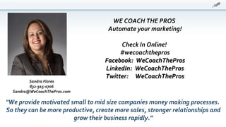 WE COACH THE PROS
Automate your marketing!
Check In Online!
#wecoachthepros
Facebook: WeCoachTheProsFacebook: WeCoachThePros
LinkedIn: WeCoachTheProsLinkedIn: WeCoachThePros
Twitter: WeCoachTheProsTwitter: WeCoachThePros
"We provide motivated small to mid size companies money making processes.
So they can be more productive, create more sales, stronger relationships and
grow their business rapidly.”
Sandra Flores
832-915-0706
Sandra@WeCoachThePros.com
 