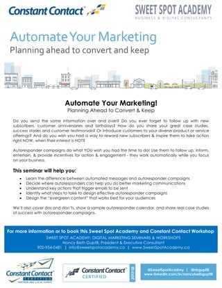 Automate Your Marketing!
Planning Ahead to Convert & Keep
Do you send the same information over and over? Do you ever forget to follow up with new
subscribers, customer anniversaries and birthdays? How do you share your great case studies,
success stories and customer testimonials? Or introduce customers to your diverse product or service
offerings? And do you wish you had a way to reward new subscribers & inspire them to take action
right NOW, when their interest is HOT?
Autoresponder campaigns do what YOU wish you had the time to do! Use them to follow up, inform,
entertain, & provide incentives for action & engagement - they work automatically while you focus
on your business.
This seminar will help you:
•   Learn the difference between automated messages and autoresponder campaigns
•   Decide where autoresponders can help you do better marketing communications
•   Understand key actions that trigger emails to be sent
•   Identify what steps to take to design effective autoresponder campaigns
•   Design the “evergreen content” that works best for your audiences
We’ll also cover dos and don’ts, show a sample autoresponder calendar, and share real case studies
of success with autoresponder campaigns.
For more information or to book this Sweet Spot Academy and Constant Contact Workshop
SWEET SPOT ACADEMY: DIGITAL MARKETING SEMINARS & WORKSHOPS
Nancy Beth Guptill, President & Executive Consultant
902-954-0481 | info@sweetspotacademy.ca | www.SweetSpotAcademy.ca
@SweetSpotAcadmy | @nbguptill
www.linkedin.com/in/nancybethguptill	
  
 