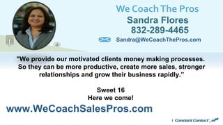 We CoachThe Pros
Sandra Flores
832-289-4465
www.WeCoachSalesPros.com
Sandra@WeCoachThePros.com
"We provide our motivated clients money making processes.
So they can be more productive, create more sales, stronger
relationships and grow their business rapidly.”
Sweet 16
Here we come!
 
