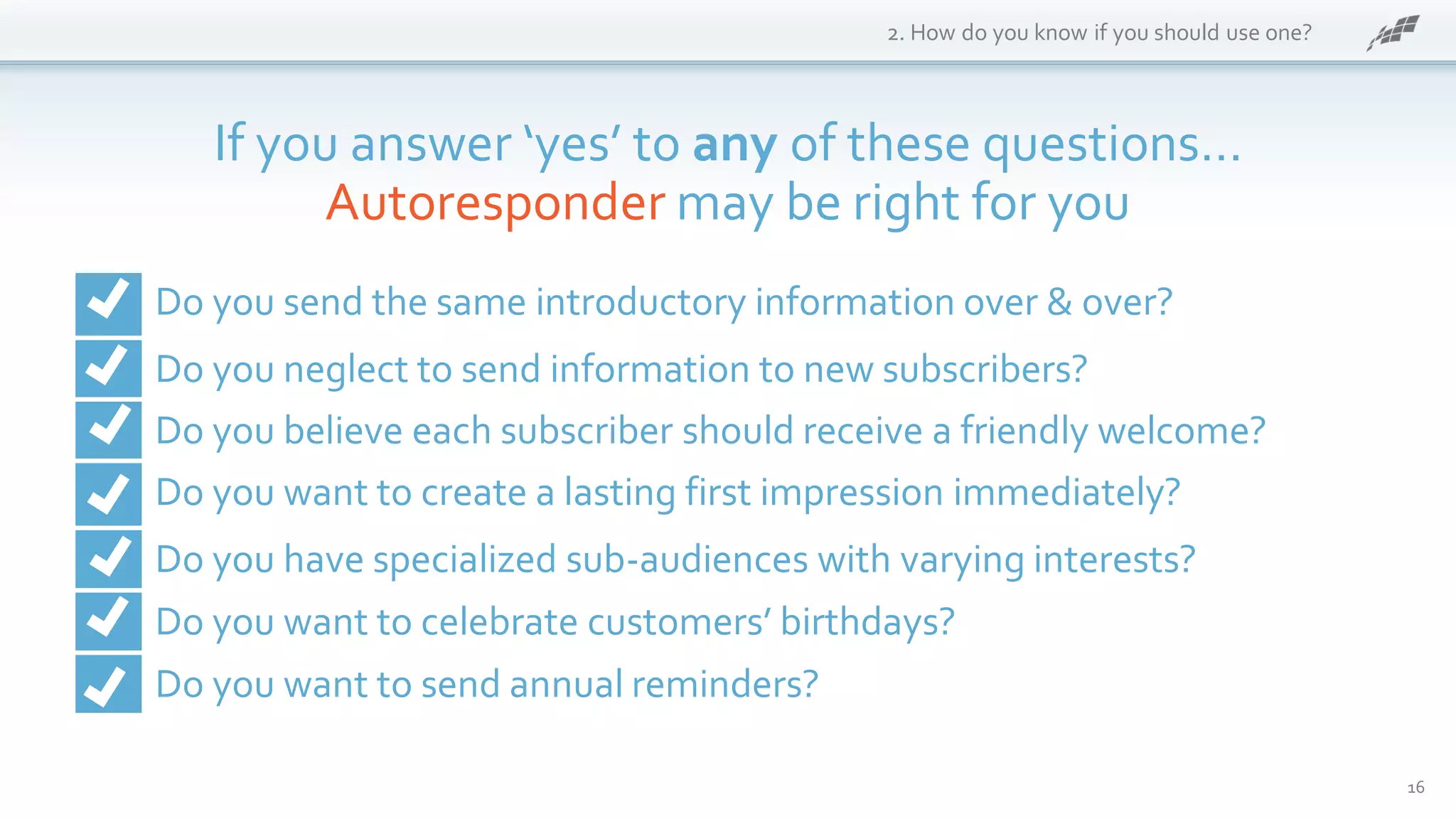 16
2. How do you know if you should use one?
If you answer ‘yes’ to any of these questions…
Autoresponder may be right for you
Do you send the same introductory information over & over?
Do you neglect to send information to new subscribers?
Do you believe each subscriber should receive a friendly welcome?
Do you want to create a lasting first impression immediately?
Do you have specialized sub-audiences with varying interests?
Do you want to celebrate customers’ birthdays?
Do you want to send annual reminders?
 