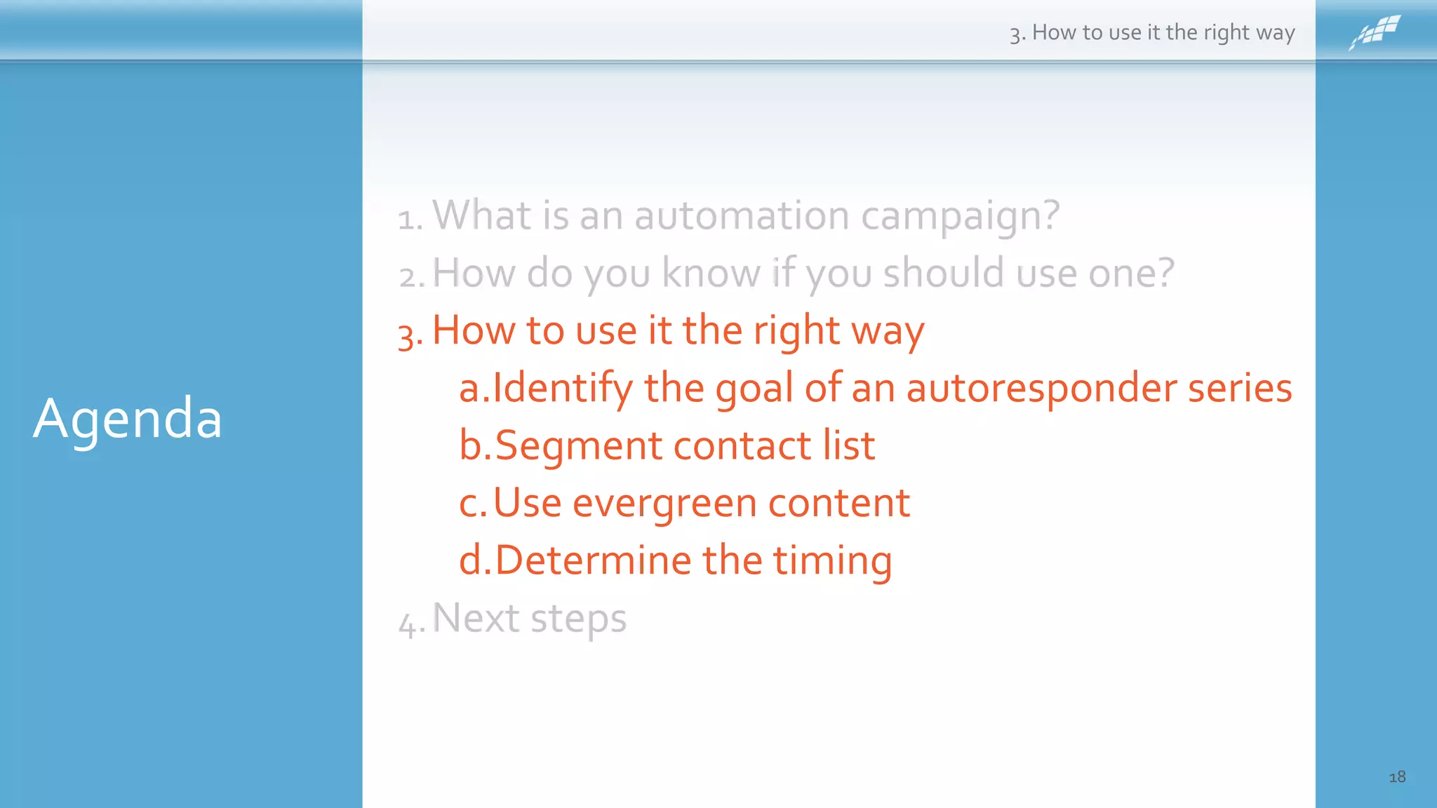 Agenda
18
1. What is an automation campaign?
2.How do you know if you should use one?
3. How to use it the right way
a.Identify the goal of an autoresponder series
b.Segment contact list
c.Use evergreen content
d.Determine the timing
4.Next steps
3. How to use it the right way
 