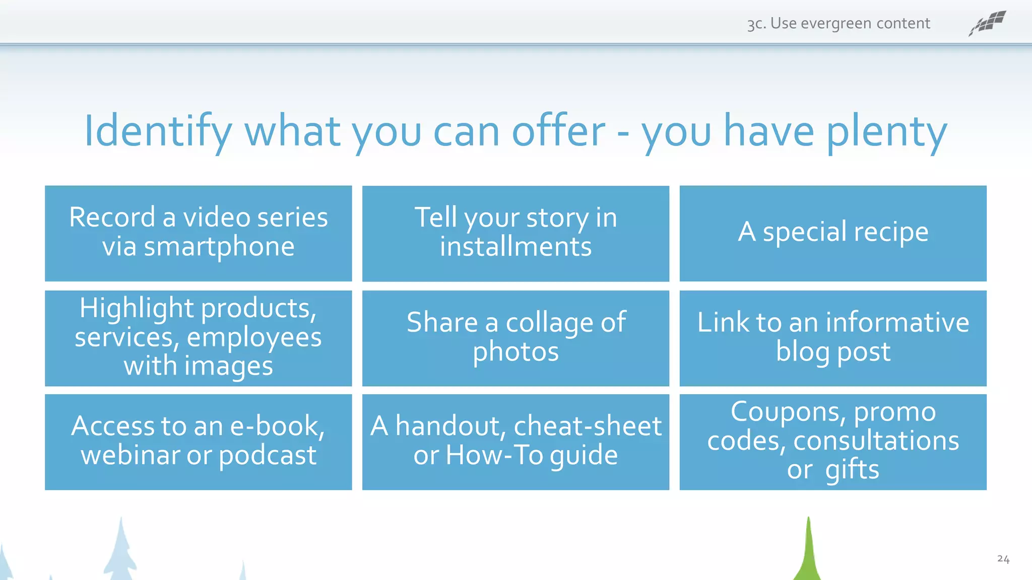 3c. Use evergreen content
Identify what you can offer - you have plenty
Record a video series
via smartphone
Coupons, promo
codes, consultations
or gifts
A special recipe
Highlight products,
services, employees
with images
Share a collage of
photos
Link to an informative
blog post
Access to an e-book,
webinar or podcast
A handout, cheat-sheet
or How-To guide
Tell your story in
installments
24
 