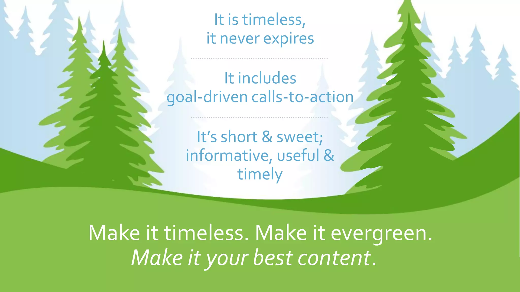 Make it timeless. Make it evergreen.
It is timeless,
it never expires
It includes
goal-driven calls-to-action
It’s short & sweet;
informative, useful &
timely
Make it your best content.
 