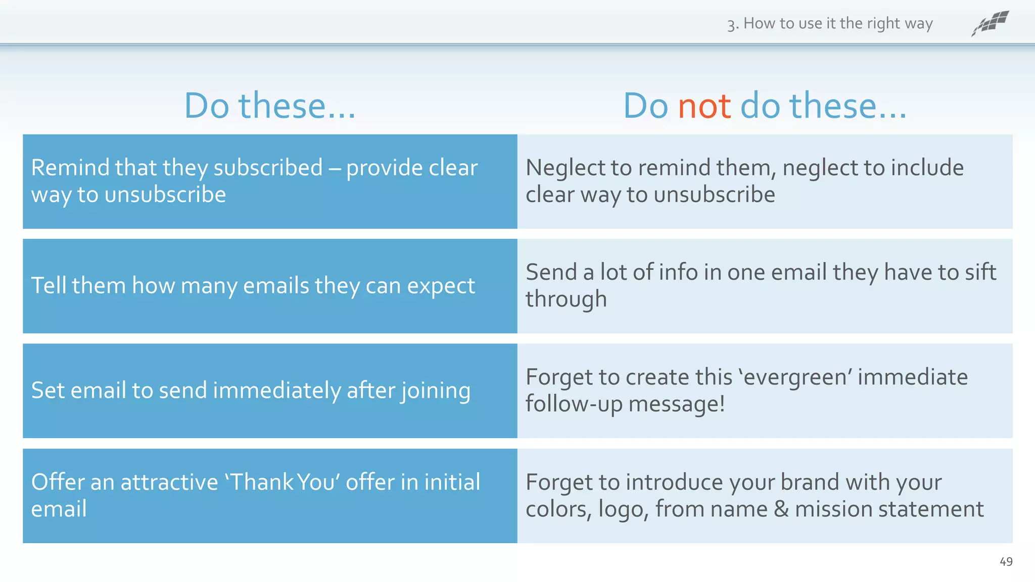 49
3. How to use it the right way
Remind that they subscribed – provide clear
way to unsubscribe
Tell them how many emails they can expect
Set email to send immediately after joining
Offer an attractive ‘ThankYou’ offer in initial
email
Neglect to remind them, neglect to include
clear way to unsubscribe
Send a lot of info in one email they have to sift
through
Forget to create this ‘evergreen’ immediate
follow-up message!
Forget to introduce your brand with your
colors, logo, from name & mission statement
Do these... Do not do these...
 