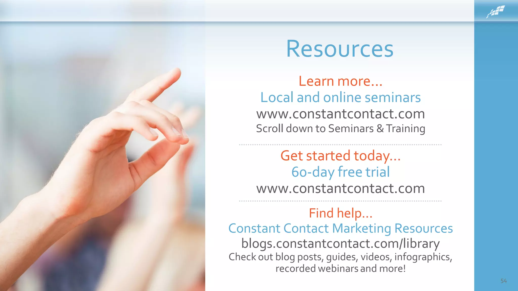 Resources
54
Get started today…
60-day free trial
www.constantcontact.com
Learn more...
Local and online seminars
www.constantcontact.com
Scroll down to Seminars &Training
Find help...
Constant Contact Marketing Resources
blogs.constantcontact.com/library
Check out blog posts, guides, videos, infographics,
recorded webinarsand more!
 