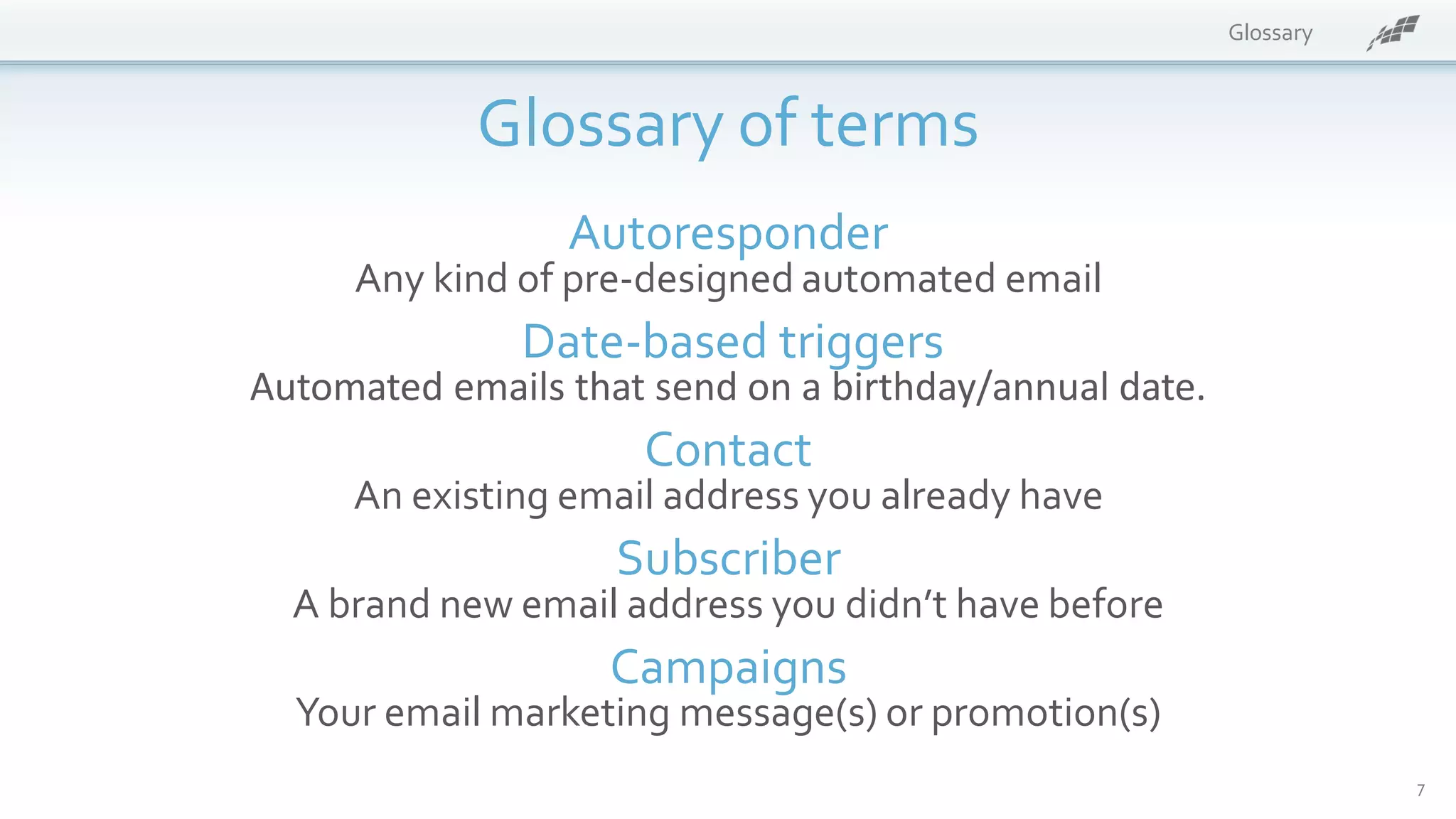 Glossary
Glossary of terms
Autoresponder
Any kind of pre-designed automated email
Date-based triggers
Automated emails that send on a birthday/annual date.
Contact
An existing email address you already have
Subscriber
A brand new email address you didn’t have before
Campaigns
Your email marketing message(s) or promotion(s)
7
 