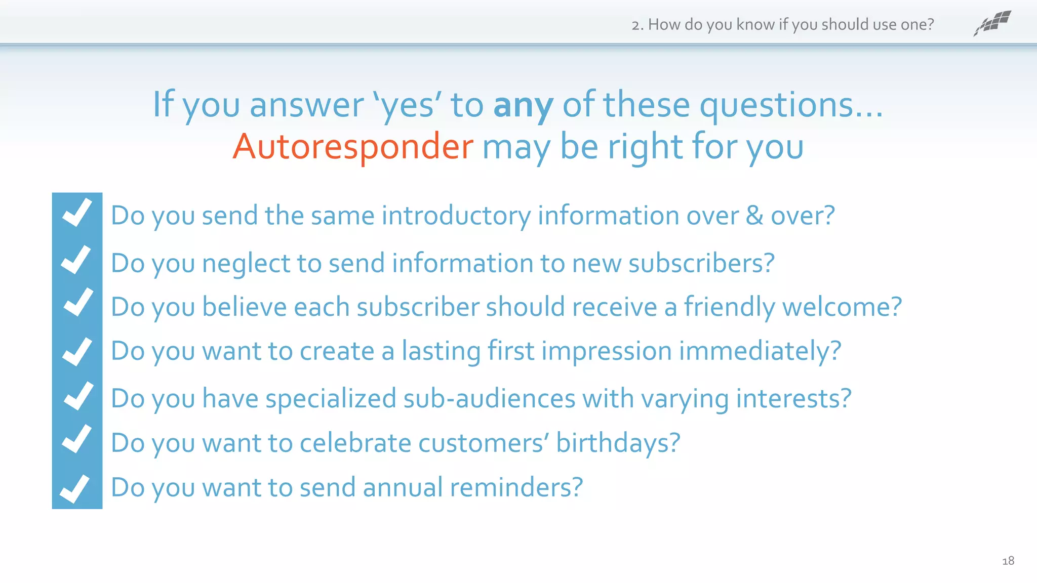 18
2. How do you know if you should use one?
If you answer ‘yes’ to any of these questions…
Autoresponder may be right for you
Do you send the same introductory information over & over?
Do you neglect to send information to new subscribers?
Do you believe each subscriber should receive a friendly welcome?
Do you want to create a lasting first impression immediately?
Do you have specialized sub-audiences with varying interests?
Do you want to celebrate customers’ birthdays?
Do you want to send annual reminders?
 