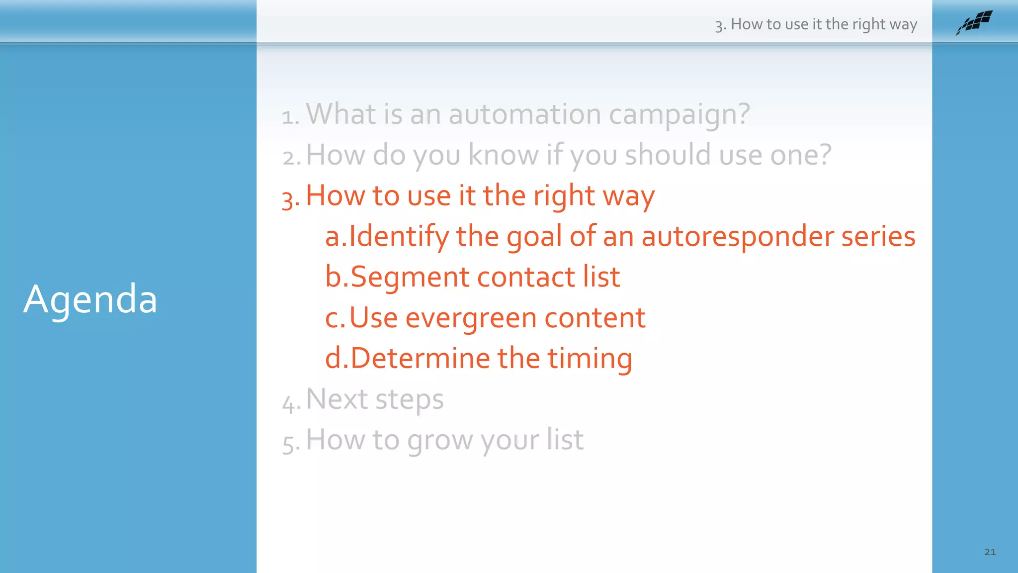 Agenda
21
1. What is an automation campaign?
2.How do you know if you should use one?
3. How to use it the right way
a.Identify the goal of an autoresponder series
b.Segment contact list
c.Use evergreen content
d.Determine the timing
4.Next steps
5.How to grow your list
3. How to use it the right way
 