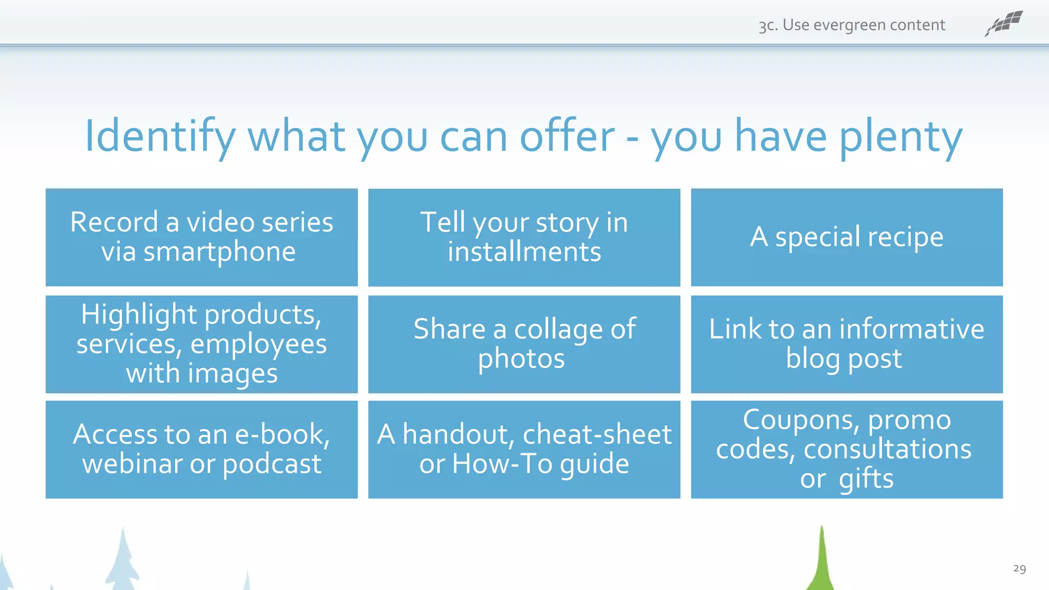 3c. Use evergreen content
Identify what you can offer - you have plenty
Record a video series
via smartphone
Coupons, promo
codes, consultations
or gifts
A special recipe
Highlight products,
services, employees
with images
Share a collage of
photos
Link to an informative
blog post
Access to an e-book,
webinar or podcast
A handout, cheat-sheet
or How-To guide
Tell your story in
installments
29
 