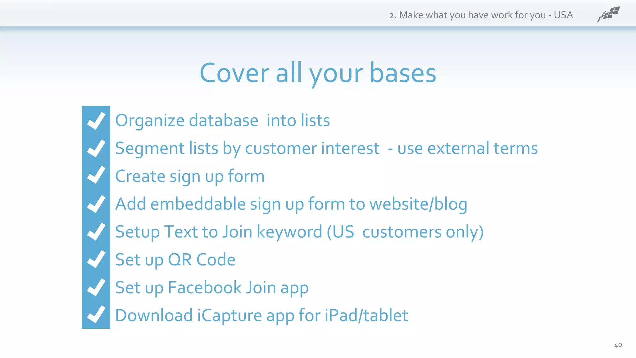 40
2. Make what you have work for you - USA
Cover all your bases
Organize database into lists
Segment lists by customer interest - use external terms
Create sign up form
Add embeddable sign up form to website/blog
Setup Text to Join keyword (US customers only)
Set up QR Code
Set up Facebook Join app
Download iCapture app for iPad/tablet
 