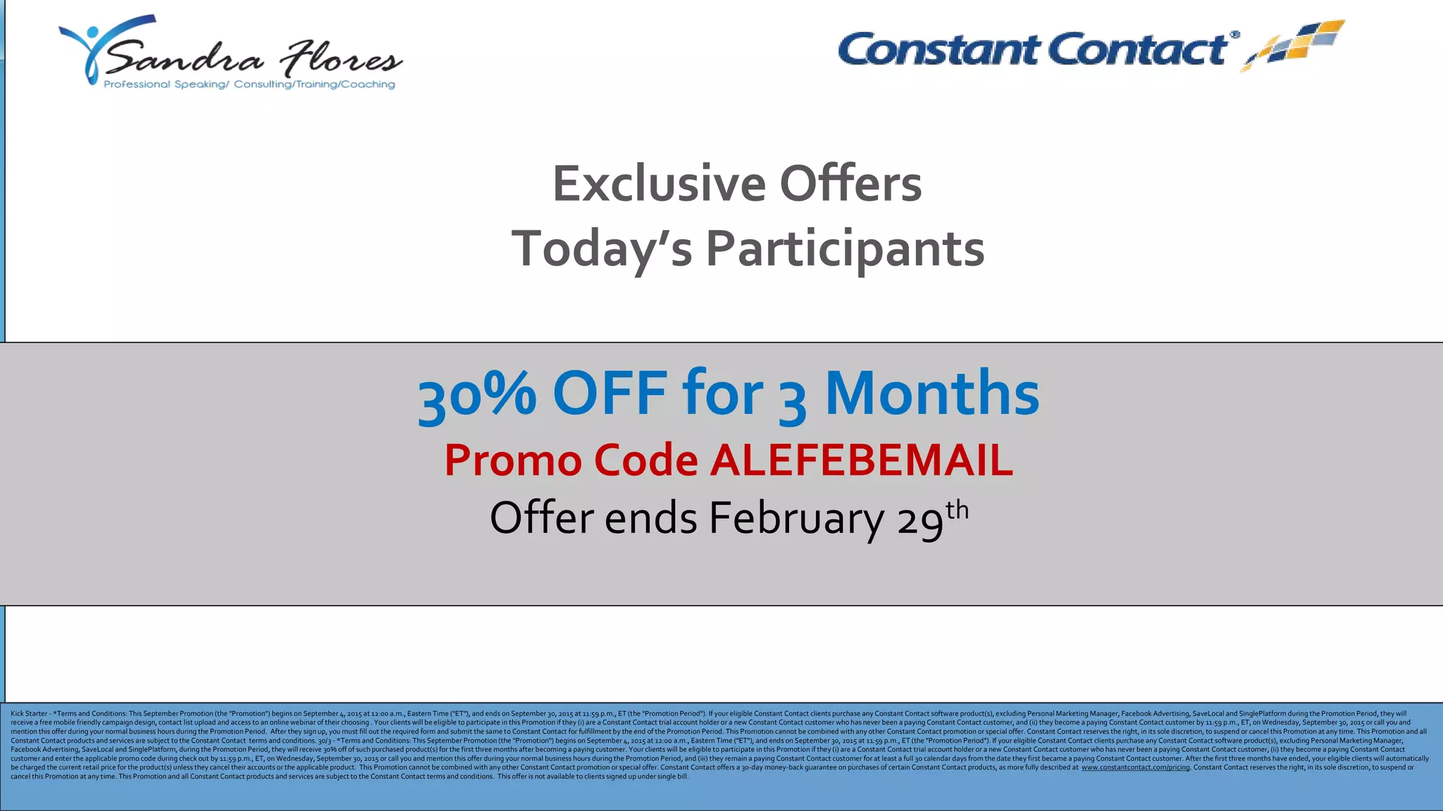 Exclusive Offers
Today’s Participants
Kick Starter - *Terms and Conditions: This September Promotion (the "Promotion") begins on September 4, 2015 at 12:00 a.m., Eastern Time ("ET"), and ends on September 30, 2015 at 11:59 p.m., ET (the "Promotion Period"). If your eligible Constant Contact clients purchase any Constant Contact software product(s), excluding Personal Marketing Manager, Facebook Advertising, SaveLocal and SinglePlatform during the Promotion Period, they will
receive a free mobile friendly campaign design, contact list upload and access to an online webinar of their choosing . Your clients will be eligible to participate in this Promotion if they (i) are a Constant Contact trial account holder or a new Constant Contact customer who has never been a paying Constant Contact customer, and (ii) they become a paying Constant Contact customer by 11:59 p.m., ET, on Wednesday, September 30, 2015 or call you and
mention this offer during your normal business hours during the Promotion Period. After they sign up, you must fill out the required form and submit the same to Constant Contact for fulfillment by the end of the Promotion Period. This Promotion cannot be combined with any other Constant Contact promotion or special offer. Constant Contact reserves the right, in its sole discretion, to suspend or cancel this Promotion at any time. This Promotion and all
Constant Contact products and services are subject to the Constant Contact terms and conditions. 30/3 - *Terms and Conditions: This September Promotion (the "Promotion") begins on September 4, 2015 at 12:00 a.m., Eastern Time ("ET"), and ends on September 30, 2015 at 11:59 p.m., ET (the "Promotion Period"). If your eligible Constant Contact clients purchase any Constant Contact software product(s), excluding Personal Marketing Manager,
Facebook Advertising, SaveLocal and SinglePlatform, during the Promotion Period, they will receive 30% off of such purchased product(s) for the first three months after becoming a paying customer. Your clients will be eligible to participate in this Promotion if they (i) are a Constant Contact trial account holder or a new Constant Contact customer who has never been a paying Constant Contact customer, (ii) they become a paying Constant Contact
customer and enter the applicable promo code during check out by 11:59 p.m., ET, on Wednesday, September 30, 2015 or call you and mention this offer during your normal business hours during the Promotion Period, and (iii) they remain a paying Constant Contact customer for at least a full 30 calendar days from the date they first became a paying Constant Contact customer. After the first three months have ended, your eligible clients will automatically
be charged the current retail price for the product(s) unless they cancel their accounts or the applicable product. This Promotion cannot be combined with any other Constant Contact promotion or special offer. Constant Contact offers a 30-day money-back guarantee on purchases of certain Constant Contact products, as more fully described at www.constantcontact.com/pricing. Constant Contact reserves the right, in its sole discretion, to suspend or
cancel this Promotion at any time. This Promotion and all Constant Contact products and services are subject to the Constant Contact terms and conditions. This offer is not available to clients signed up under single bill.
30% OFF for 3 Months
Promo Code ALEFEBEMAIL
Offer ends February 29th
 