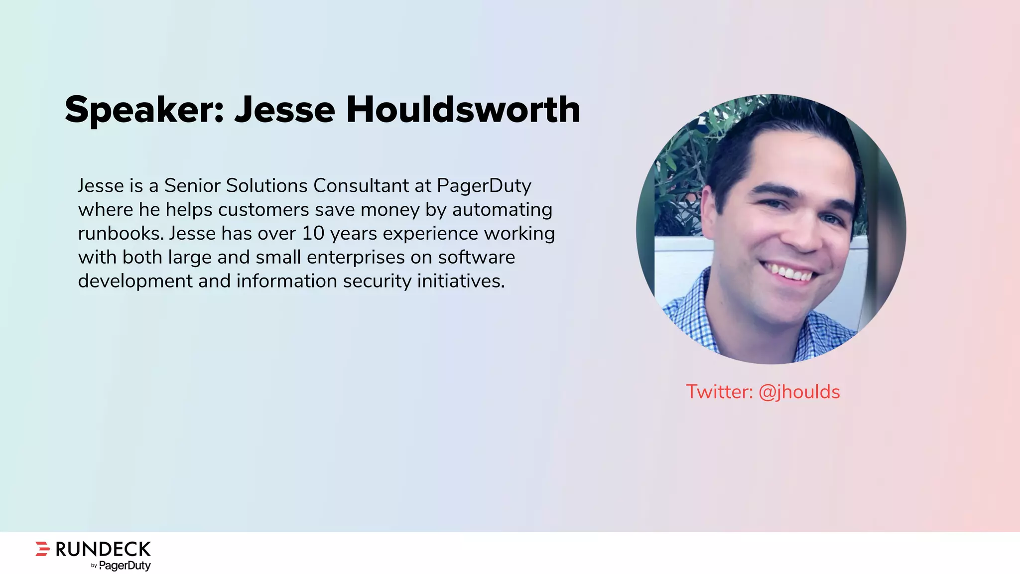 Speaker: Jesse Houldsworth
Jesse is a Senior Solutions Consultant at PagerDuty
where he helps customers save money by automating
runbooks. Jesse has over 10 years experience working
with both large and small enterprises on software
development and information security initiatives.
Twitter: @jhoulds
 