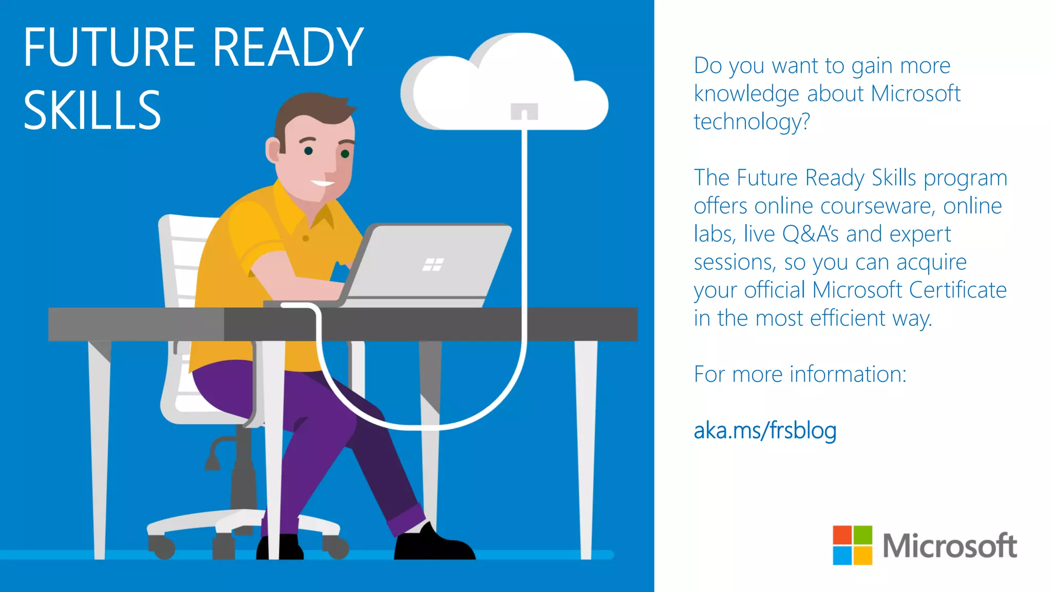 DEVOPS &
AUTOMATION Do you want to gain more
knowledge about Microsoft
technology?
The Future Ready Skills program
offers online courseware, online
labs, live Q&A’s and expert
sessions, so you can acquire
your official Microsoft Certificate
in the most efficient way.
For more information:
aka.ms/frsblog
FUTURE READY
SKILLS
 