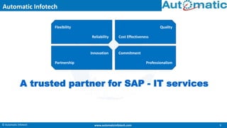 © Automatic Infotech 1www.automaticinfotech.com
Quality
Cost Effectiveness
Innovation
Partnership
Commitment
Professionalism
Flexibility
Reliability
A trusted partner for SAP - IT services
Automatic Infotech
 