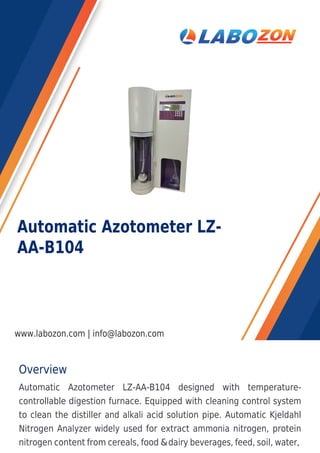 Overview
Automatic Azotometer LZ-AA-B104 designed with temperature-
controllable digestion furnace. Equipped with cleaning control system
to clean the distiller and alkali acid solution pipe. Automatic Kjeldahl
Nitrogen Analyzer widely used for extract ammonia nitrogen, protein
nitrogen content from cereals, food &dairy beverages, feed, soil, water,
Automatic Azotometer LZ-
AA-B104
www.labozon.com | info@labozon.com
 