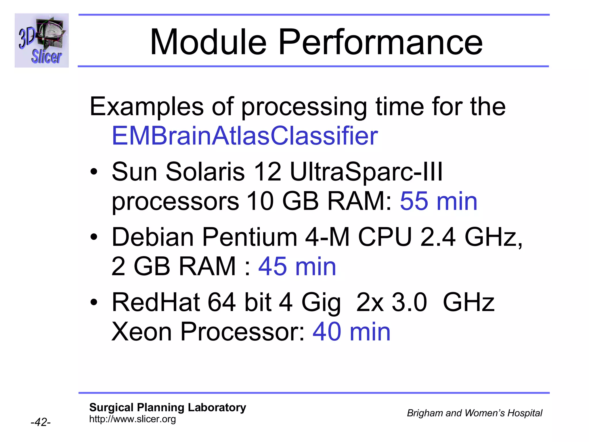 Module Performance Examples of processing time for the  EMBrainAtlasClassifier Sun Solaris 12 UltraSparc-III processors   10 GB RAM:  55 min Debian Pentium 4-M CPU 2.4 GHz, 2 GB RAM :  45 min  RedHat 64 bit 4 Gig  2x 3.0  GHz Xeon Processor:  40 min  
