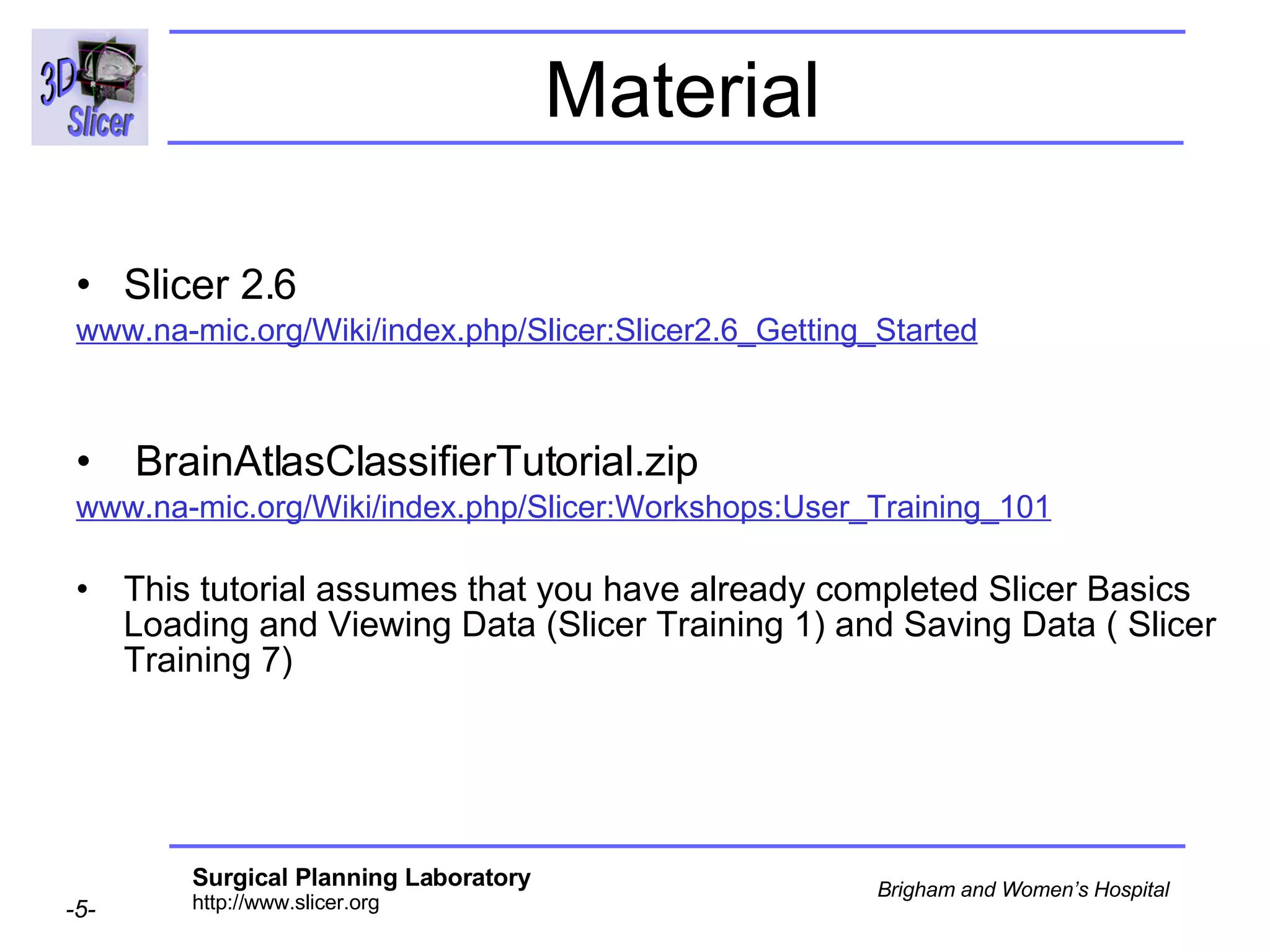 Material Slicer 2.6 www.na-mic.org/Wiki/index.php/Slicer:Slicer2.6_Getting_Started BrainAtlasClassifierTutorial.zip  www.na-mic.org/Wiki/index.php/Slicer:Workshops:User_Training_101 This tutorial assumes that you have already completed Slicer Basics Loading and Viewing Data (Slicer Training 1) and Saving Data ( Slicer Training 7) 