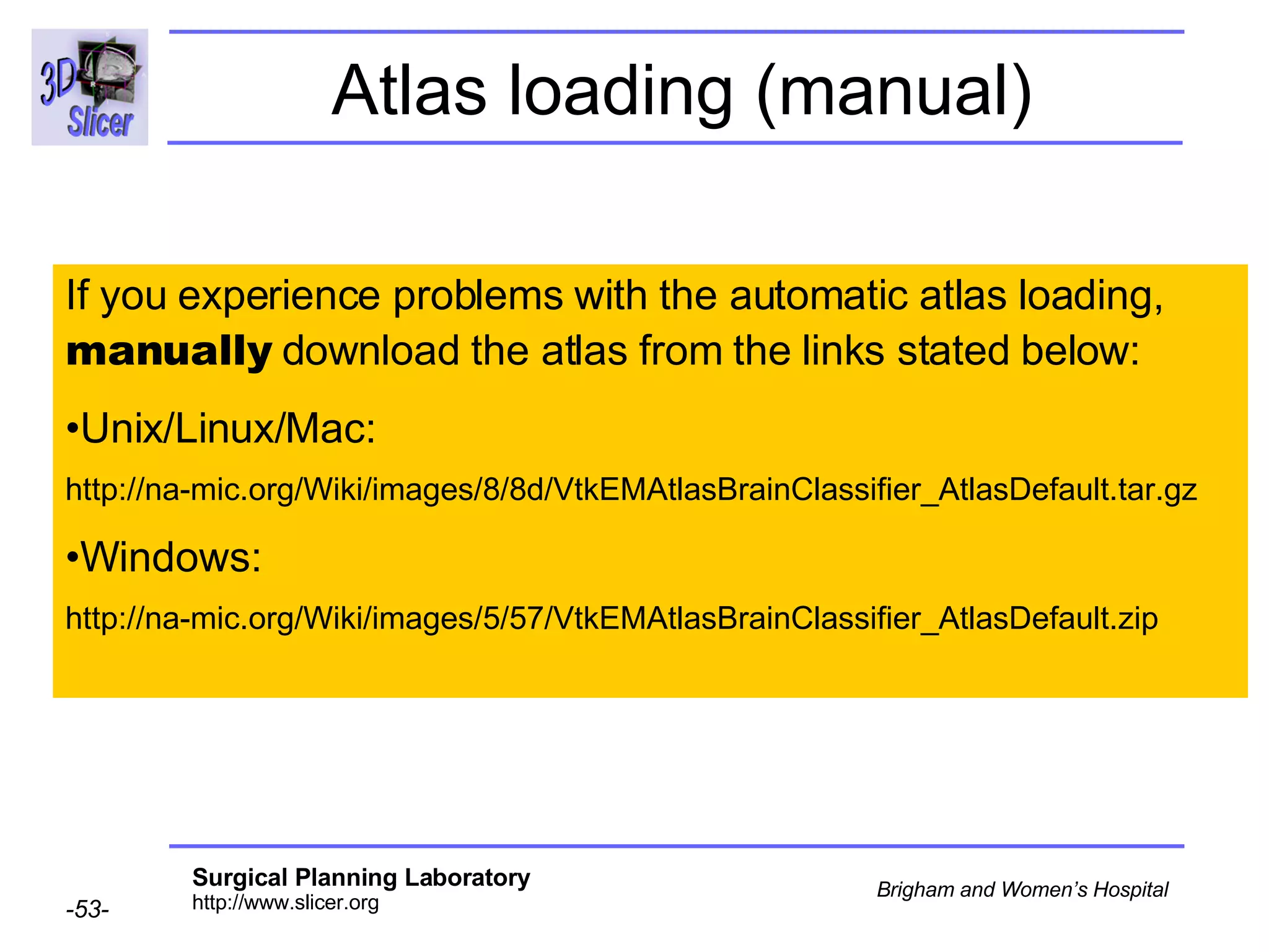 Atlas loading (manual) If you experience problems with the automatic atlas loading,  manually  download the atlas from the links stated below: Unix/Linux/Mac:  http://na-mic.org/Wiki/images/8/8d/VtkEMAtlasBrainClassifier_AtlasDefault.tar.gz Windows: http://na-mic.org/Wiki/images/5/57/VtkEMAtlasBrainClassifier_AtlasDefault.zip 
