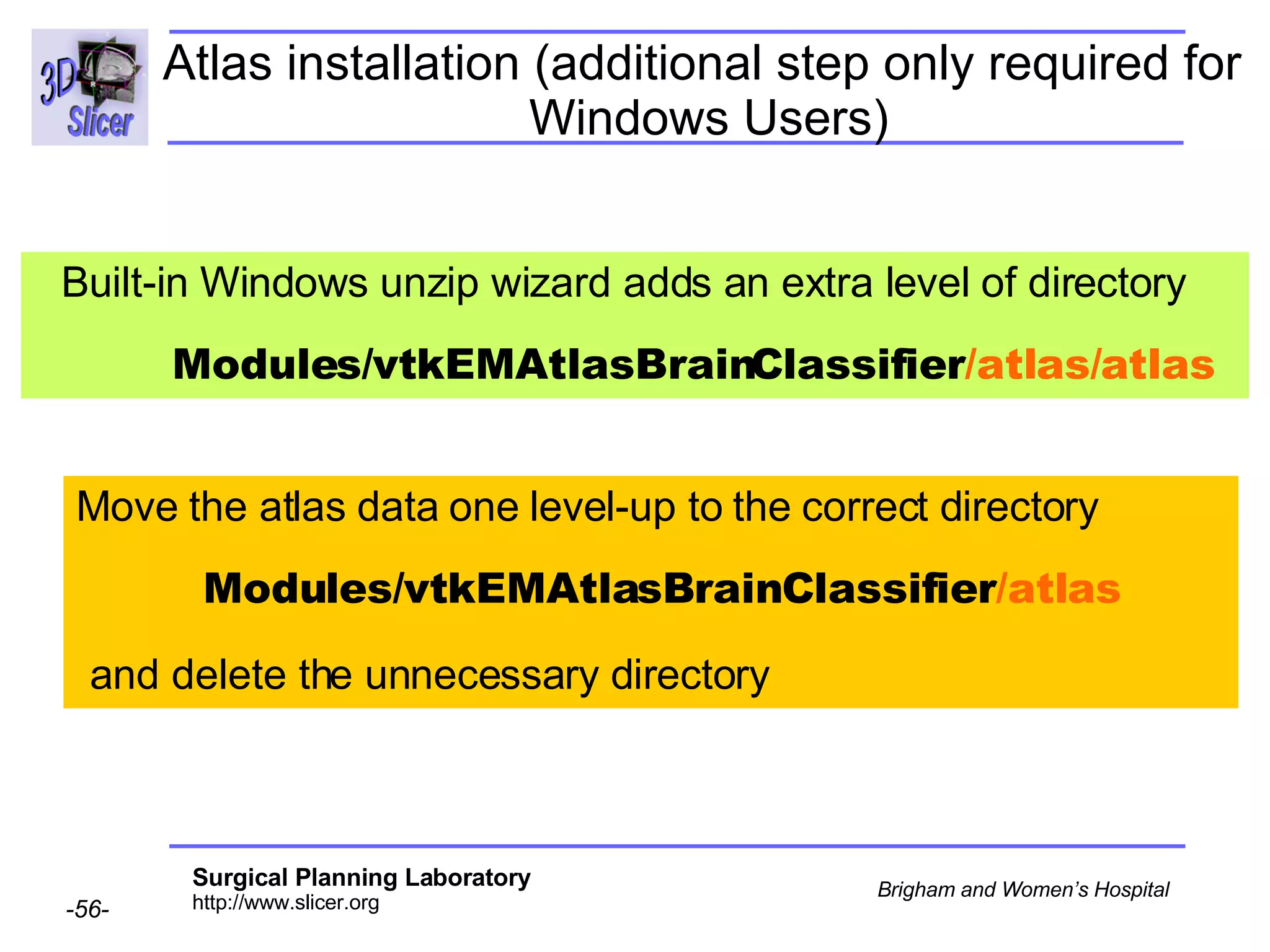 Atlas installation (additional step only required for  Windows Users) Built-in Windows unzip wizard adds an extra level of directory  Modules/vtkEMAtlasBrainClassifier /atlas/atlas   Move the atlas data one level-up to the correct directory  Modules/vtkEMAtlasBrainClassifier /atlas and delete the unnecessary directory  