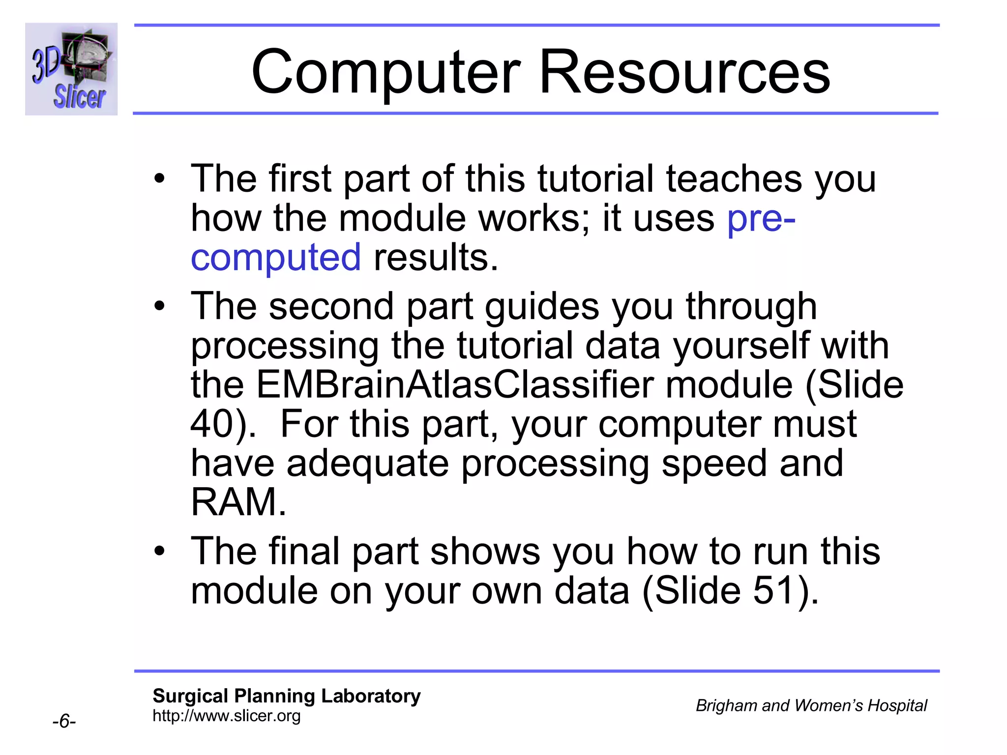 Computer Resources The first part of this tutorial teaches you how the module works; it uses  pre-computed  results. The second part guides you through processing the tutorial data yourself with the EMBrainAtlasClassifier module (Slide 40).  For this part, your computer must have adequate processing speed and RAM.  The final part shows you how to run this module on your own data (Slide 51). 
