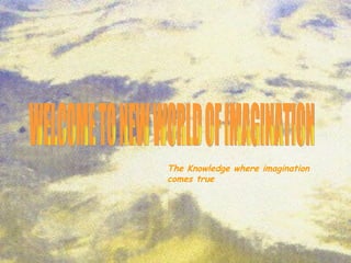 WELCOME TO NEW WORLD OF IMAGINATION The Knowledge where imagination comes true 