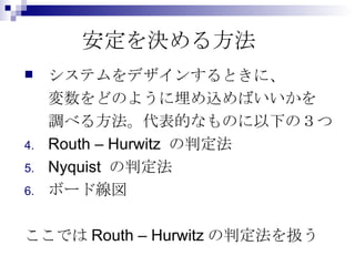 安定を決める方法 システムをデザインするときに、 変数をどのように埋め込めばいいかを 調べる方法。代表的なものに以下の３つ Routh – Hurwitz の判定法 Nyquist の判定法 ボード線図 ここではRouth – Hurwitzの判定法を扱う 