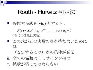 Routh - Hurwitz判定法 特性方程式を F(s) とすると、 ( 全ての係数は実数） この式が正の実数の根を持たないためには （安定するには）次の条件が必要 全ての係数は同じサインを持つ 係数が消えてはならない 