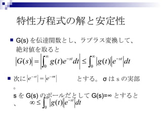 特性方程式の解と安定性 G(s) を伝達関数とし、ラプラス変換して、 絶対値を取ると 次に　　　　　　　　とする。 σ はｓの実部。 s を G(s) のポールだとして G(s)=∞ とすると、 