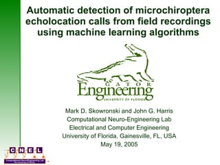 Automatic detection of microchiroptera echolocation calls from field recordings using machine learning algorithms Mark D. Skowronski and John G. Harris Computational Neuro-Engineering Lab Electrical and Computer Engineering University of Florida, Gainesville, FL, USA May 19, 2005 